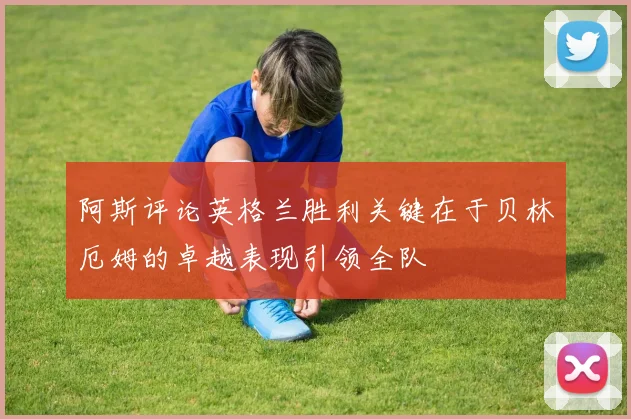 阿斯评论英格兰胜利关键在于贝林厄姆的卓越表现引领全队
