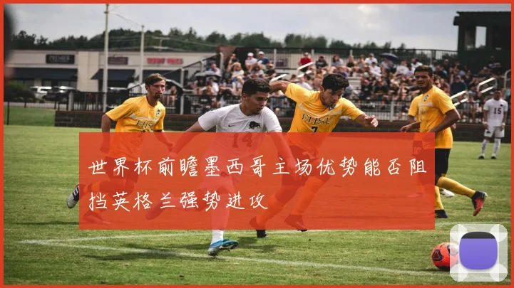 世界杯前瞻墨西哥主场优势能否阻挡英格兰强势进攻