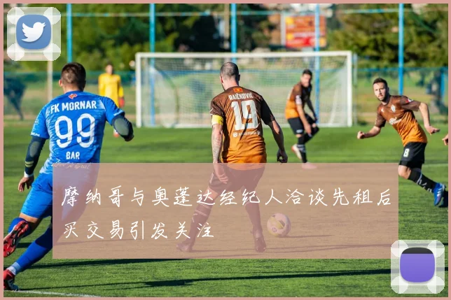 摩纳哥与奥蓬达经纪人洽谈先租后买交易引发关注