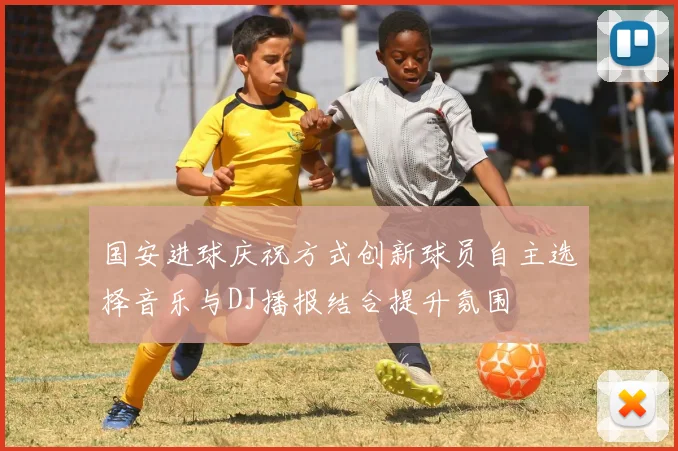 国安进球庆祝方式创新球员自主选择音乐与DJ播报结合提升氛围