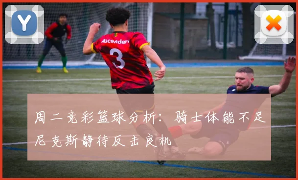 周二竞彩篮球分析：骑士体能不足尼克斯静待反击良机