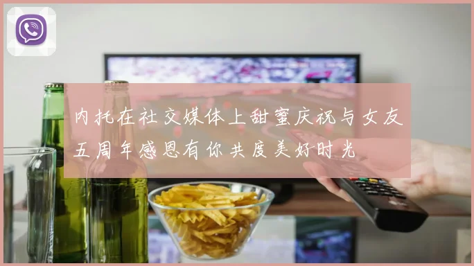 内托在社交媒体上甜蜜庆祝与女友五周年感恩有你共度美好时光