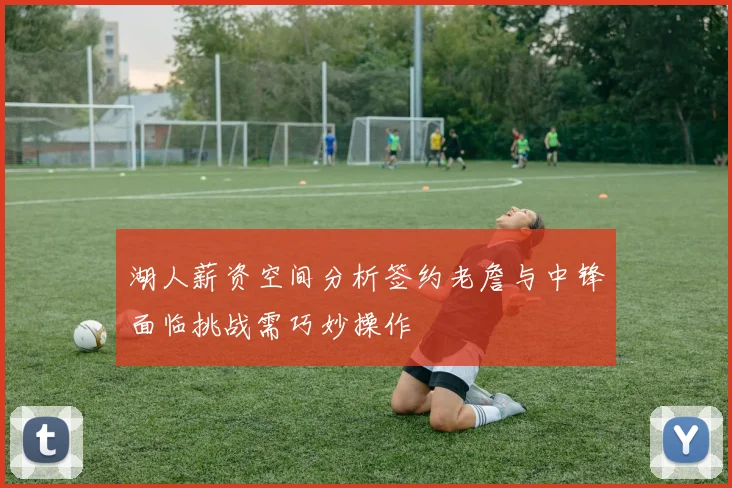 湖人薪资空间分析签约老詹与中锋面临挑战需巧妙操作