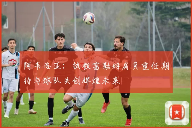 阿韦洛亚：执教富勒姆肩负重任期待与球队共创辉煌未来