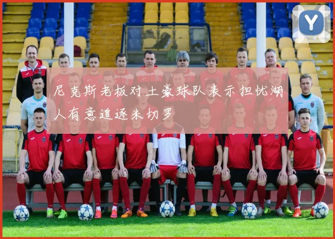 尼克斯老板对土豪球队表示担忧湖人有意追逐米切罗