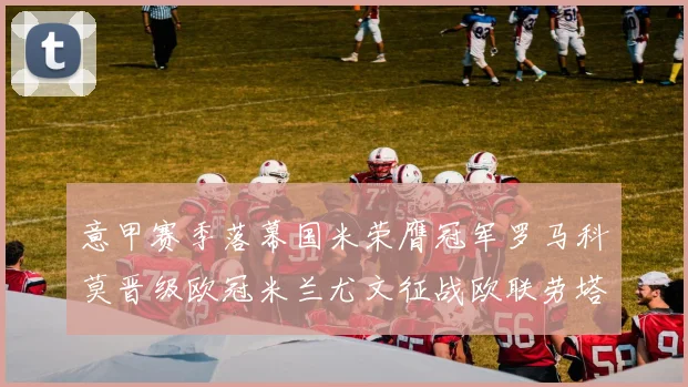 意甲赛季落幕国米荣膺冠军罗马科莫晋级欧冠米兰尤文征战欧联劳塔罗斩获金靴