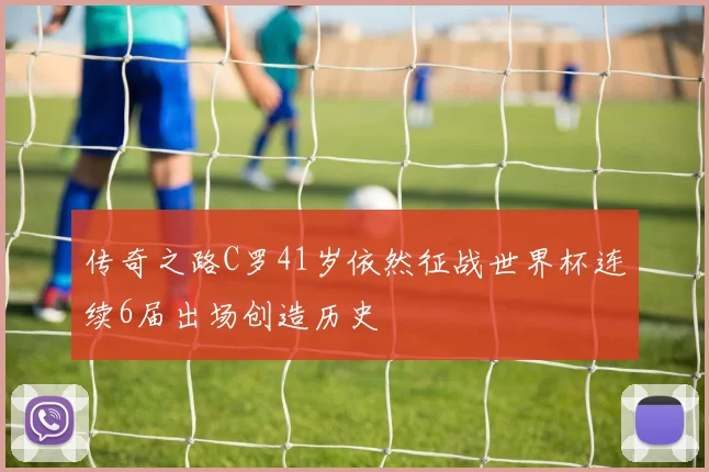 传奇之路C罗41岁依然征战世界杯连续6届出场创造历史