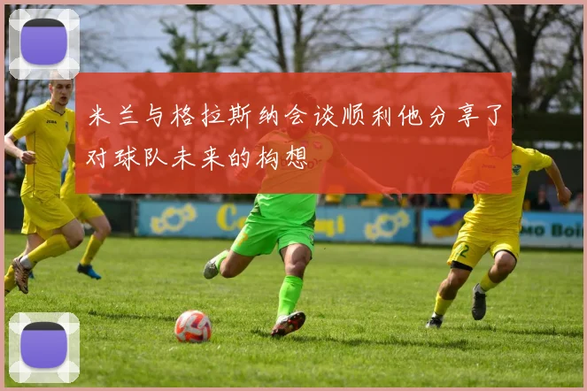 米兰与格拉斯纳会谈顺利他分享了对球队未来的构想