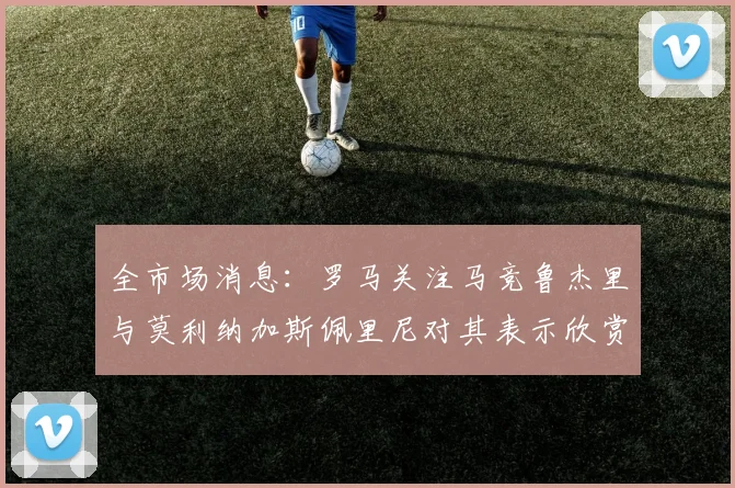全市场消息：罗马关注马竞鲁杰里与莫利纳加斯佩里尼对其表示欣赏