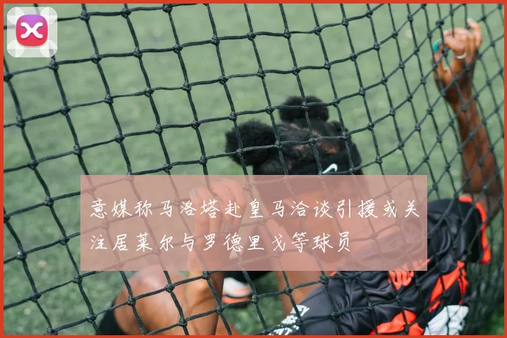 意媒称马洛塔赴皇马洽谈引援或关注居莱尔与罗德里戈等球员