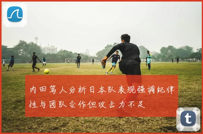 内田笃人分析日本队表现强调纪律性与团队合作但攻击力不足