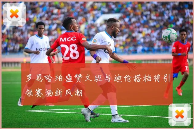 罗恩哈珀盛赞文班与迪伦搭档将引领赛场新风潮