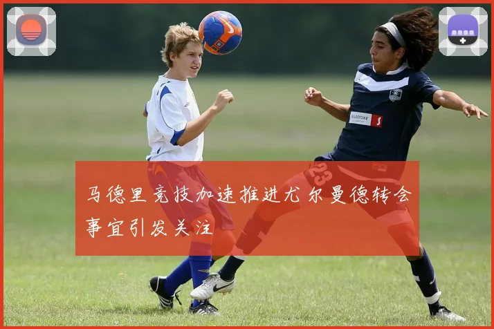 马德里竞技加速推进尤尔曼德转会事宜引发关注