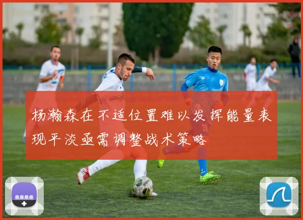 杨瀚森在不适位置难以发挥能量表现平淡亟需调整战术策略