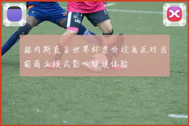 赫内斯直言世界杯票价过高反对当前商业模式影响球迷体验