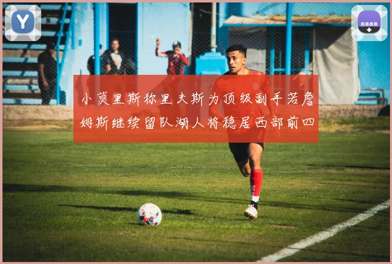 小莫里斯称里夫斯为顶级副手若詹姆斯继续留队湖人将稳居西部前四